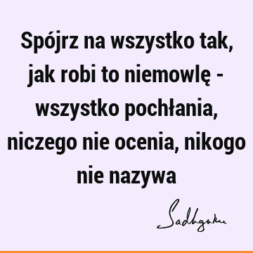 Spójrz na wszystko tak, jak robi to niemowlę - wszystko pochłania, niczego nie ocenia, nikogo nie