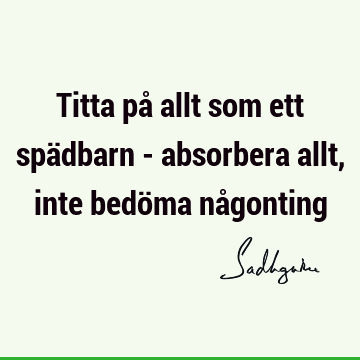 Titta på allt som ett spädbarn - absorbera allt, inte bedöma nå