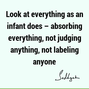 Look at everything as an infant does – absorbing everything, not judging anything, not labeling