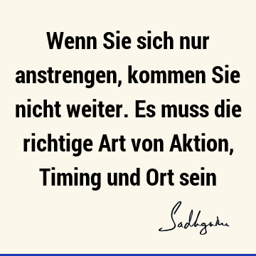 Wenn Sie sich nur anstrengen, kommen Sie nicht weiter. Es muss die richtige Art von Aktion, Timing und Ort