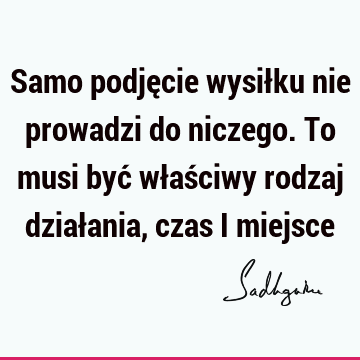 Samo podjęcie wysiłku nie prowadzi do niczego. To musi być właściwy rodzaj działania, czas i