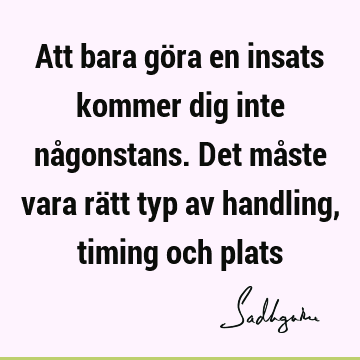 Att bara göra en insats kommer dig inte någonstans. Det måste vara rätt typ av handling, timing och