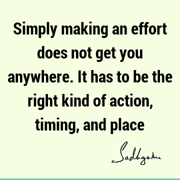 Simply making an effort does not get you anywhere. It has to be the right kind of action, timing, and