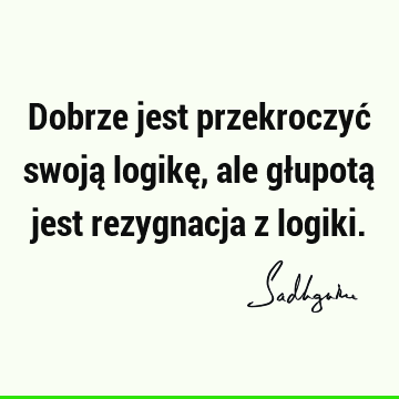 Dobrze jest przekroczyć swoją logikę, ale głupotą jest rezygnacja z