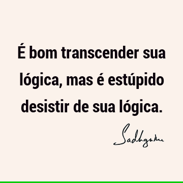 É bom transcender sua lógica, mas é estúpido desistir de sua ló