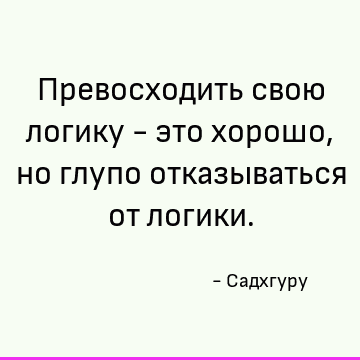 Превосходить свою логику - это хорошо, но глупо отказываться от логики