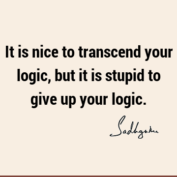 It is nice to transcend your logic, but it is stupid to give up your