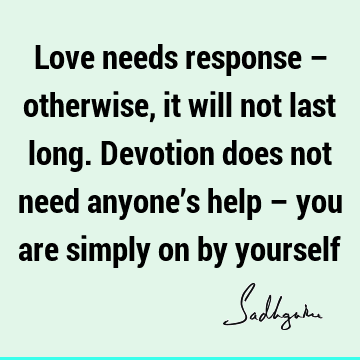 Love needs response – otherwise, it will not last long. Devotion does not need anyone’s help – you are simply on by