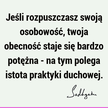 Jeśli rozpuszczasz swoją osobowość, twoja obecność staje się bardzo potężna - na tym polega istota praktyki