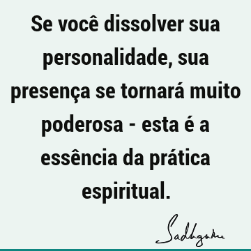 Se você dissolver sua personalidade, sua presença se tornará muito poderosa - esta é a essência da prática