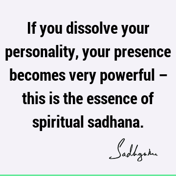 If you dissolve your personality, your presence becomes very powerful – this is the essence of spiritual