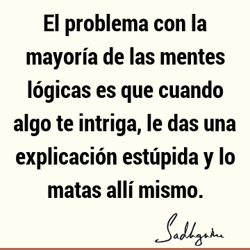 El problema con la mayoría de las mentes lógicas es que cuando algo te intriga, le das una explicación estúpida y lo matas allí