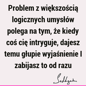 Problem z większością logicznych umysłów polega na tym, że kiedy coś cię intryguje, dajesz temu głupie wyjaśnienie i zabijasz to od