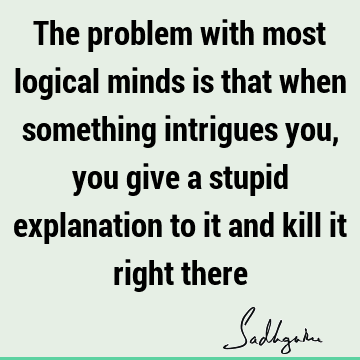 The problem with most logical minds is that when something intrigues you, you give a stupid explanation to it and kill it right