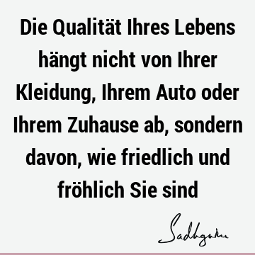 Die Qualität Ihres Lebens hängt nicht von Ihrer Kleidung, Ihrem Auto oder Ihrem Zuhause ab, sondern davon, wie friedlich und fröhlich Sie