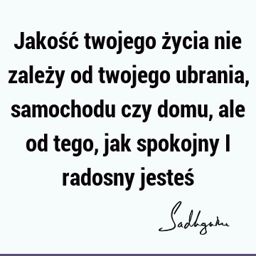 Jakość twojego życia nie zależy od twojego ubrania, samochodu czy domu, ale od tego, jak spokojny i radosny jesteś