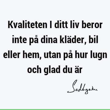 Kvaliteten i ditt liv beror inte på dina kläder, bil eller hem, utan på hur lugn och glad du ä