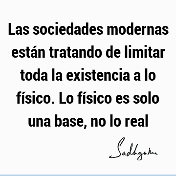 Las sociedades modernas están tratando de limitar toda la existencia a lo físico. Lo físico es solo una base, no lo