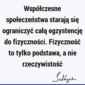 Współczesne społeczeństwa starają się ograniczyć całą egzystencję do fizyczności. Fizyczność to tylko podstawa, a nie rzeczywistość