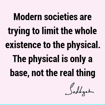Modern societies are trying to limit the whole existence to the physical. The physical is only a base, not the real