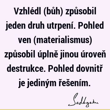 Vzhlédl (bůh) způsobil jeden druh utrpení. Pohled ven (materialismus) způsobil úplně jinou úroveň destrukce. Pohled dovnitř je jediným řešení