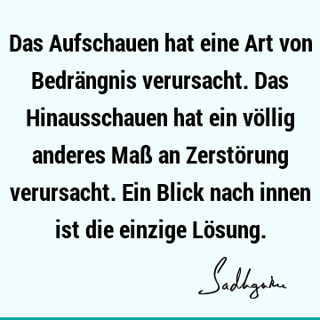 Das Aufschauen hat eine Art von Bedrängnis verursacht. Das Hinausschauen hat ein völlig anderes Maß an Zerstörung verursacht. Ein Blick nach innen ist die