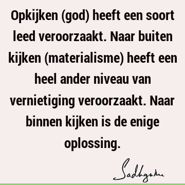 Opkijken (god) heeft een soort leed veroorzaakt. Naar buiten kijken (materialisme) heeft een heel ander niveau van vernietiging veroorzaakt. Naar binnen kijken