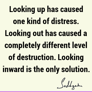 Looking up has caused one kind of distress. Looking out has caused a completely different level of destruction. Looking inward is the only
