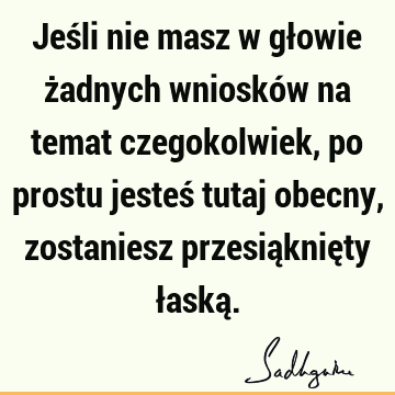 Jeśli nie masz w głowie żadnych wniosków na temat czegokolwiek, po prostu jesteś tutaj obecny, zostaniesz przesiąknięty łaską