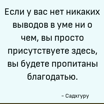 Если у вас нет никаких выводов в уме ни о чем, вы просто присутствуете здесь, вы будете пропитаны благодатью