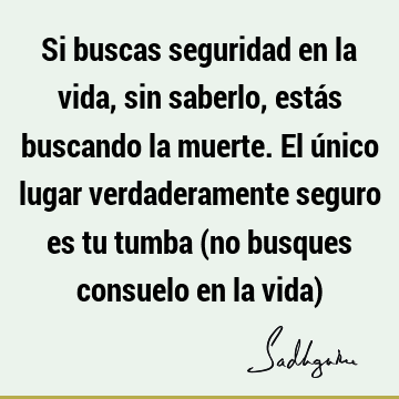 Si buscas seguridad en la vida, sin saberlo, estás buscando la muerte. El único lugar verdaderamente seguro es tu tumba (no busques consuelo en la vida)