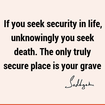 If you seek security in life, unknowingly you seek death. The only truly secure place is your