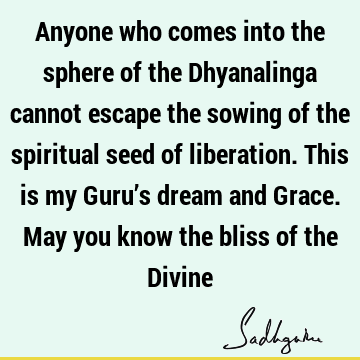 Anyone who comes into the sphere of the Dhyanalinga cannot escape the sowing of the spiritual seed of liberation. This is my Guru’s dream and Grace. May you