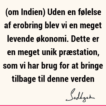 (om Indien) Uden en følelse af erobring blev vi en meget levende økonomi. Dette er en meget unik præstation, som vi har brug for at bringe tilbage til denne