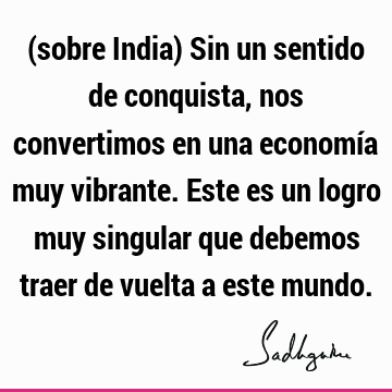 (sobre India) Sin un sentido de conquista, nos convertimos en una economía muy vibrante. Este es un logro muy singular que debemos traer de vuelta a este