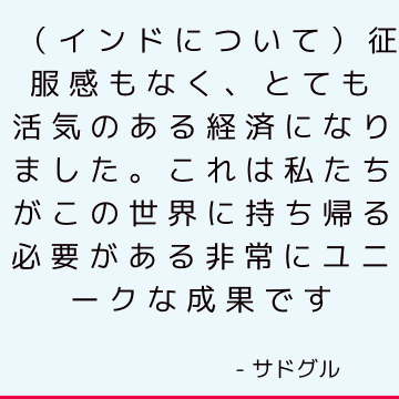 （インドについて）征服感もなく、とても活気のある経済になりました。 これは私たちがこの世界に持ち帰る必要がある非常にユニークな成果です