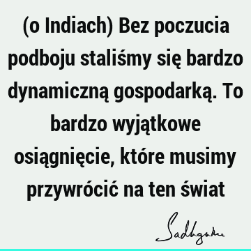 (o Indiach) Bez poczucia podboju staliśmy się bardzo dynamiczną gospodarką. To bardzo wyjątkowe osiągnięcie, które musimy przywrócić na ten ś