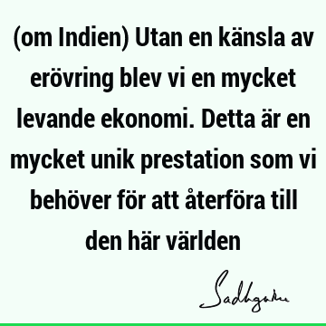 (om Indien) Utan en känsla av erövring blev vi en mycket levande ekonomi. Detta är en mycket unik prestation som vi behöver för att återföra till den här vä