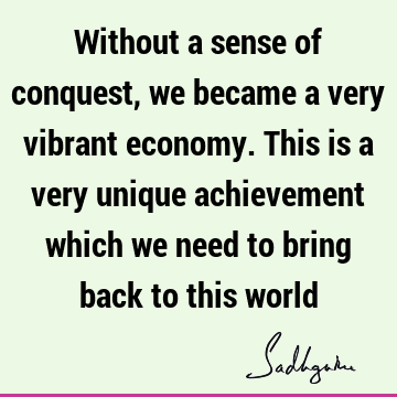 Without a sense of conquest, we became a very vibrant economy. This is a very unique achievement which we need to bring back to this
