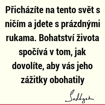 Přicházíte na tento svět s ničím a jdete s prázdnými rukama. Bohatství života spočívá v tom, jak dovolíte, aby vás jeho zážitky