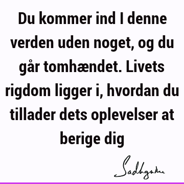 Du kommer ind i denne verden uden noget, og du går tomhændet. Livets rigdom ligger i, hvordan du tillader dets oplevelser at berige