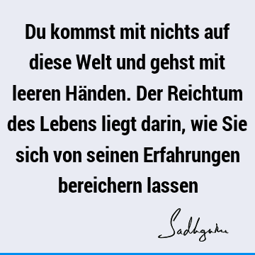 Du kommst mit nichts auf diese Welt und gehst mit leeren Händen. Der Reichtum des Lebens liegt darin, wie Sie sich von seinen Erfahrungen bereichern