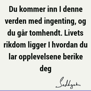 Du kommer inn i denne verden med ingenting, og du går tomhendt. Livets rikdom ligger i hvordan du lar opplevelsene berike