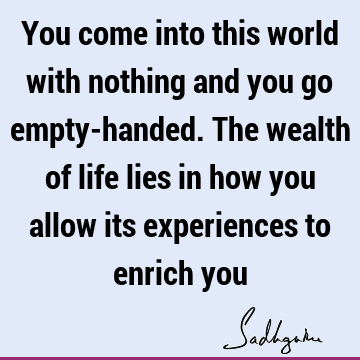 You come into this world with nothing and you go empty-handed. The wealth of life lies in how you allow its experiences to enrich