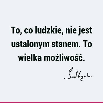 To, co ludzkie, nie jest ustalonym stanem. To wielka możliwość