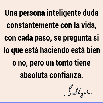 Una persona inteligente duda constantemente con la vida, con cada paso, se pregunta si lo que está haciendo está bien o no, pero un tonto tiene absoluta