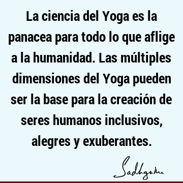 La ciencia del Yoga es la panacea para todo lo que aflige a la humanidad. Las múltiples dimensiones del Yoga pueden ser la base para la creación de seres
