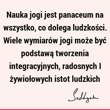 Nauka jogi jest panaceum na wszystko, co dolega ludzkości. Wiele wymiarów jogi może być podstawą tworzenia integracyjnych, radosnych i żywiołowych istot