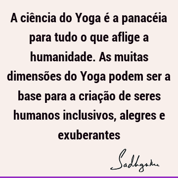 A ciência do Yoga é a panacéia para tudo o que aflige a humanidade. As muitas dimensões do Yoga podem ser a base para a criação de seres humanos inclusivos,