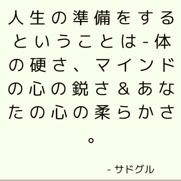 人生の準備をするということは-
体の硬さ、
マインドの心の鋭さ＆
あなたの心の柔らかさ。